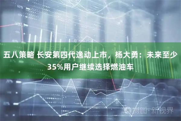 五八策略 长安第四代逸动上市，杨大勇：未来至少35%用户继续选择燃油车