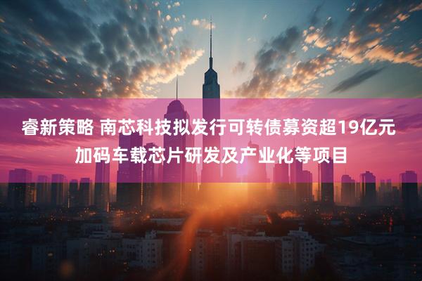 睿新策略 南芯科技拟发行可转债募资超19亿元 加码车载芯片研发及产业化等项目