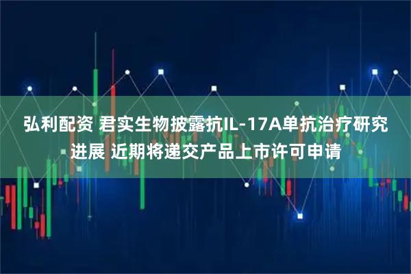弘利配资 君实生物披露抗IL-17A单抗治疗研究进展 近期将递交产品上市许可申请