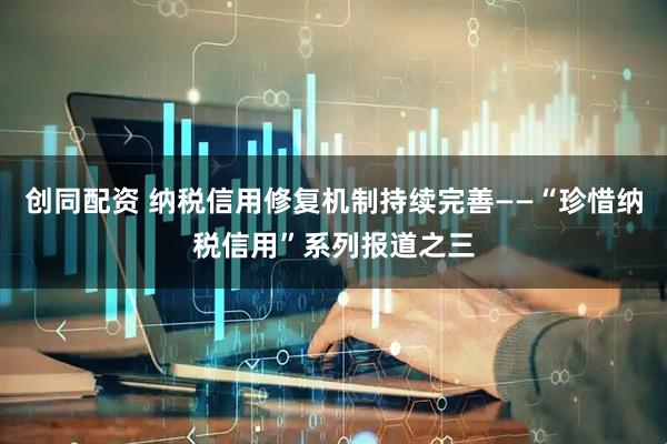 创同配资 纳税信用修复机制持续完善——“珍惜纳税信用”系列报道之三