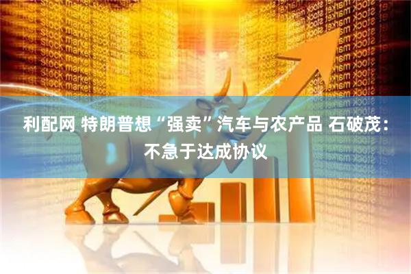 利配网 特朗普想“强卖”汽车与农产品 石破茂：不急于达成协议