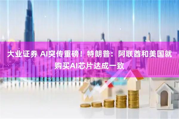 大业证券 AI突传重磅！特朗普：阿联酋和美国就购买AI芯片达成一致
