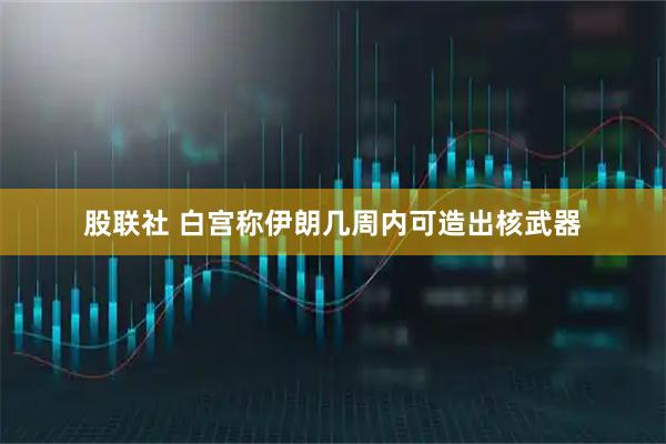 股联社 白宫称伊朗几周内可造出核武器