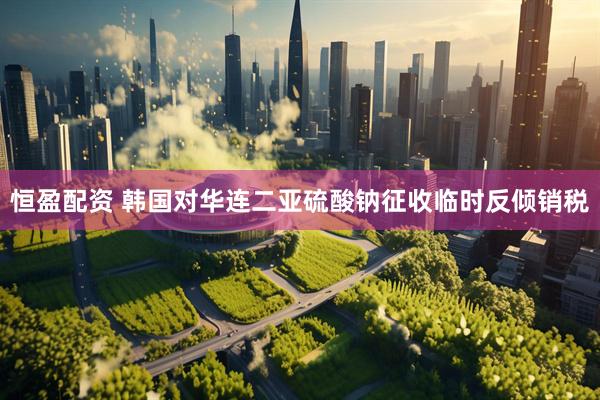 恒盈配资 韩国对华连二亚硫酸钠征收临时反倾销税