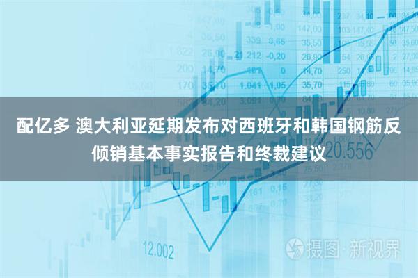 配亿多 澳大利亚延期发布对西班牙和韩国钢筋反倾销基本事实报告和终裁建议