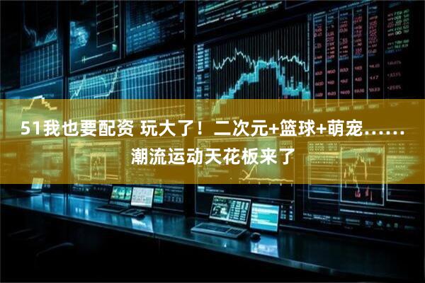 51我也要配资 玩大了！二次元+篮球+萌宠……潮流运动天花板来了