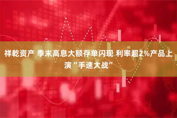 祥乾资产 季末高息大额存单闪现 利率超2%产品上演“手速大战”
