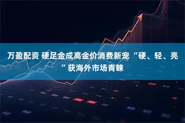 万盈配资 硬足金成高金价消费新宠 “硬、轻、亮”获海外市场青睐