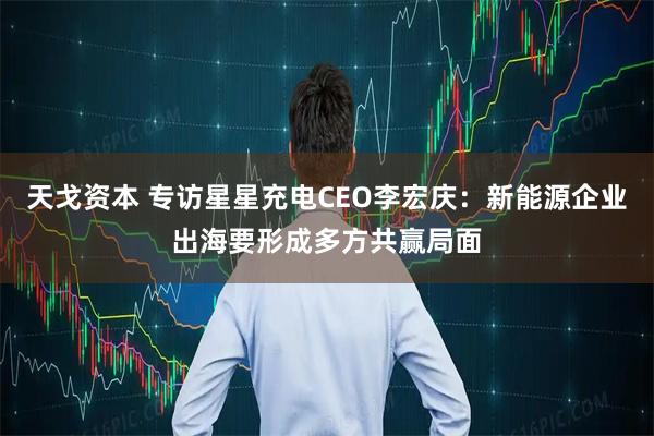天戈资本 专访星星充电CEO李宏庆：新能源企业出海要形成多方共赢局面