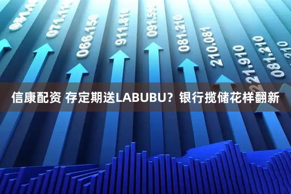 信康配资 存定期送LABUBU？银行揽储花样翻新