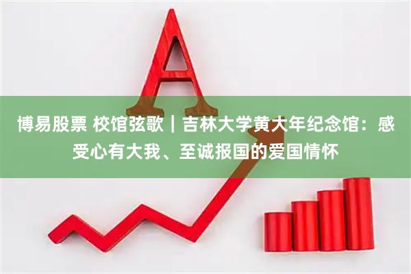 博易股票 校馆弦歌｜吉林大学黄大年纪念馆：感受心有大我、至诚报国的爱国情怀