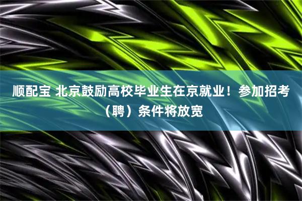 顺配宝 北京鼓励高校毕业生在京就业！参加招考（聘）条件将放宽