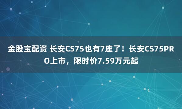 金股宝配资 长安CS75也有7座了！长安CS75PRO上市，限时价7.59万元起