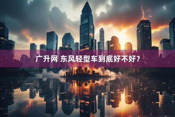 广升网 东风轻型车到底好不好？