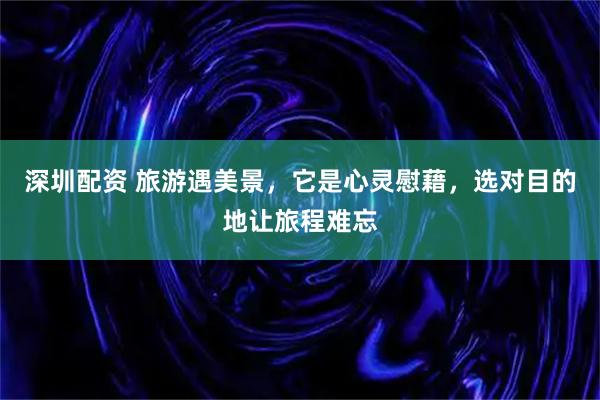 深圳配资 旅游遇美景，它是心灵慰藉，选对目的地让旅程难忘