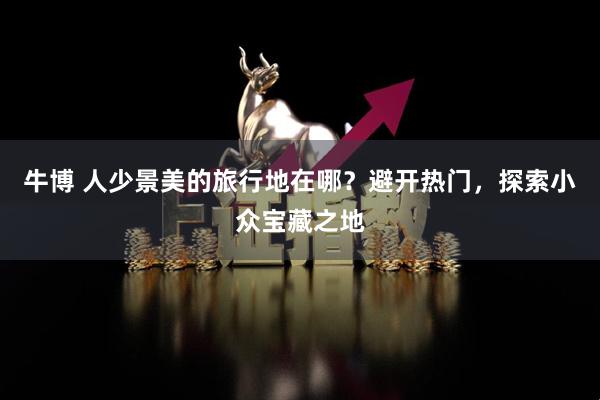 牛博 人少景美的旅行地在哪？避开热门，探索小众宝藏之地