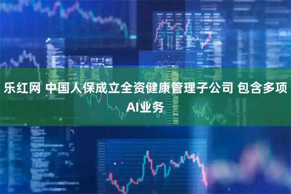 乐红网 中国人保成立全资健康管理子公司 包含多项AI业务