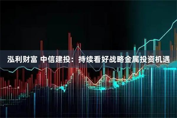 泓利财富 中信建投：持续看好战略金属投资机遇