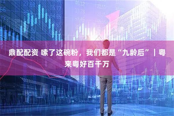 鼎配配资 嗦了这碗粉，我们都是“九龄后”｜粤来粤好百千万