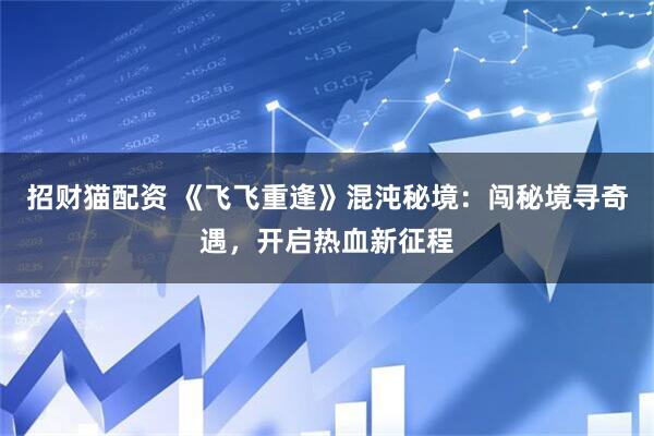 招财猫配资 《飞飞重逢》混沌秘境：闯秘境寻奇遇，开启热血新征程