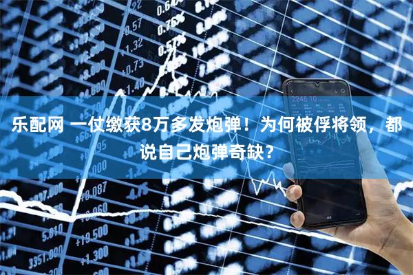 乐配网 一仗缴获8万多发炮弹！为何被俘将领，都说自己炮弹奇缺？