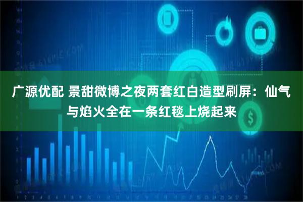 广源优配 景甜微博之夜两套红白造型刷屏：仙气与焰火全在一条红毯上烧起来
