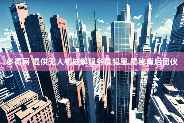 多得网 提供无人机破解服务是犯罪 揭秘背后团伙