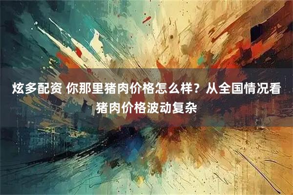 炫多配资 你那里猪肉价格怎么样？从全国情况看猪肉价格波动复杂