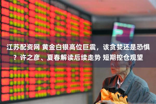 江苏配资网 黄金白银高位巨震，该贪婪还是恐惧？许之彦、夏春解读后续走势 短期控仓观望