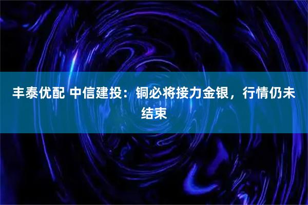 丰泰优配 中信建投：铜必将接力金银，行情仍未结束