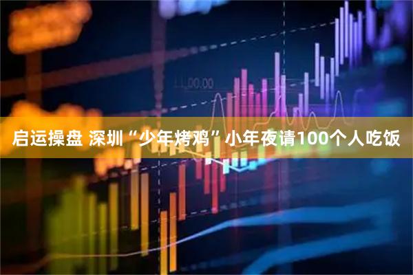 启运操盘 深圳“少年烤鸡”小年夜请100个人吃饭