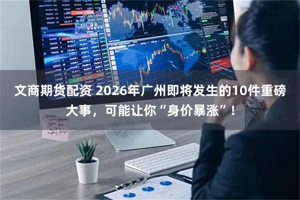 文商期货配资 2026年广州即将发生的10件重磅大事，可能让你“身价暴涨”！