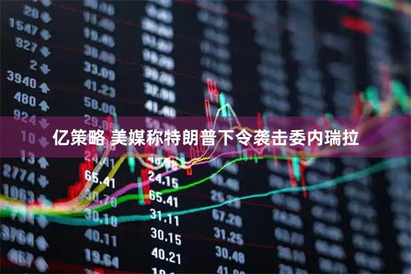 亿策略 美媒称特朗普下令袭击委内瑞拉