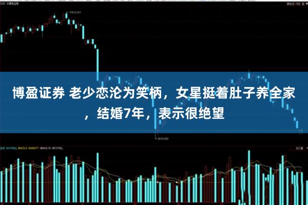 博盈证券 老少恋沦为笑柄，女星挺着肚子养全家，结婚7年，表示很绝望