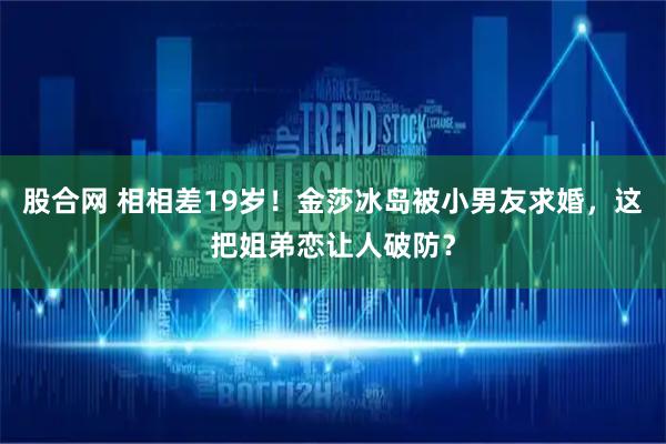 股合网 相相差19岁！金莎冰岛被小男友求婚，这把姐弟恋让人破防？