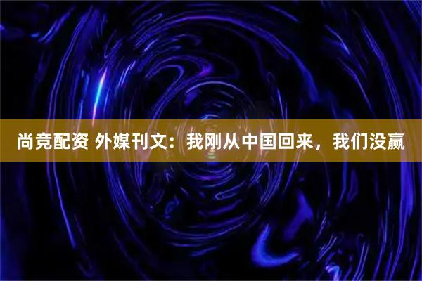 尚竞配资 外媒刊文：我刚从中国回来，我们没赢