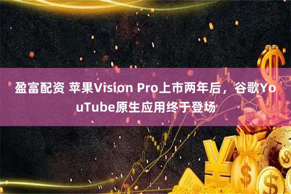 盈富配资 苹果Vision Pro上市两年后，谷歌YouTube原生应用终于登场