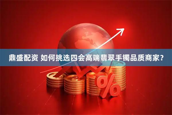 鼎盛配资 如何挑选四会高端翡翠手镯品质商家？