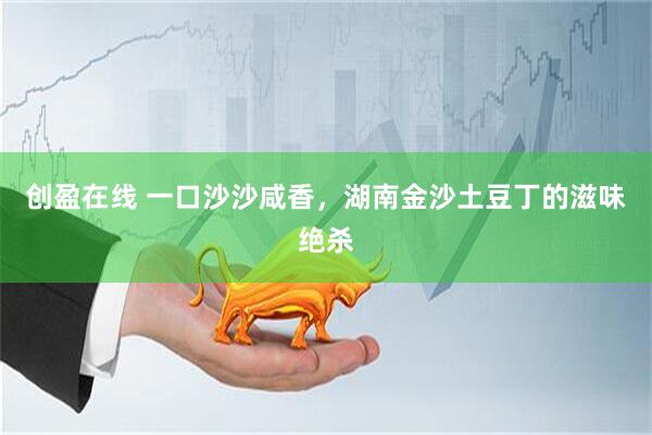 创盈在线 一口沙沙咸香，湖南金沙土豆丁的滋味绝杀