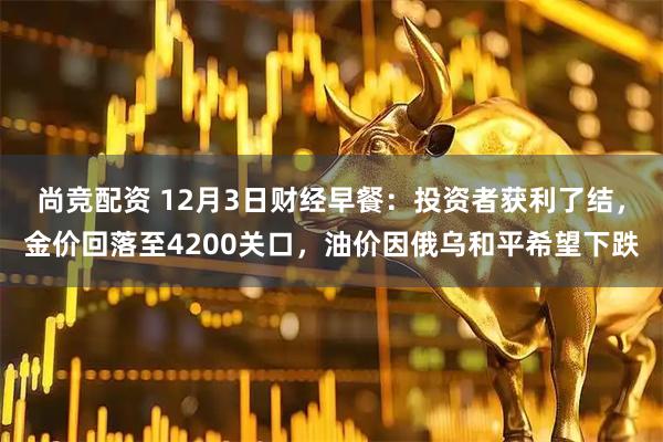 尚竞配资 12月3日财经早餐：投资者获利了结，金价回落至4200关口，油价因俄乌和平希望下跌