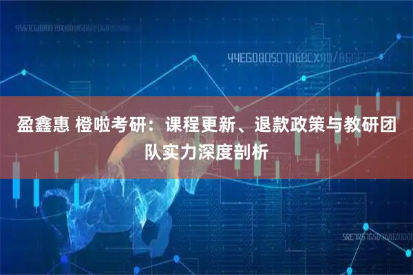 盈鑫惠 橙啦考研：课程更新、退款政策与教研团队实力深度剖析