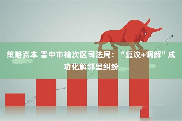 策略资本 晋中市榆次区司法局：“复议+调解”成功化解邻里纠纷