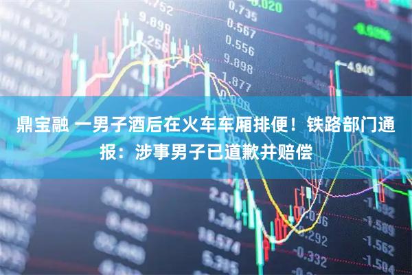鼎宝融 一男子酒后在火车车厢排便！铁路部门通报：涉事男子已道歉并赔偿