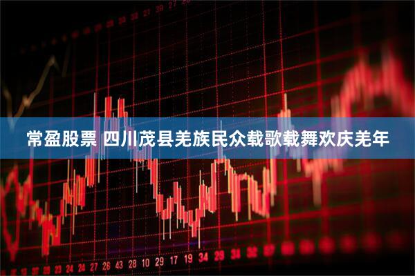 常盈股票 四川茂县羌族民众载歌载舞欢庆羌年