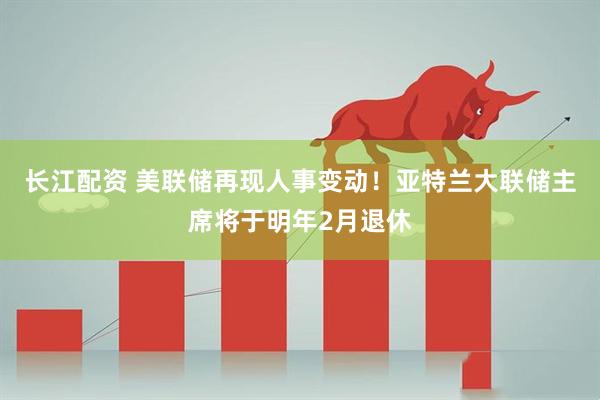 长江配资 美联储再现人事变动！亚特兰大联储主席将于明年2月退休