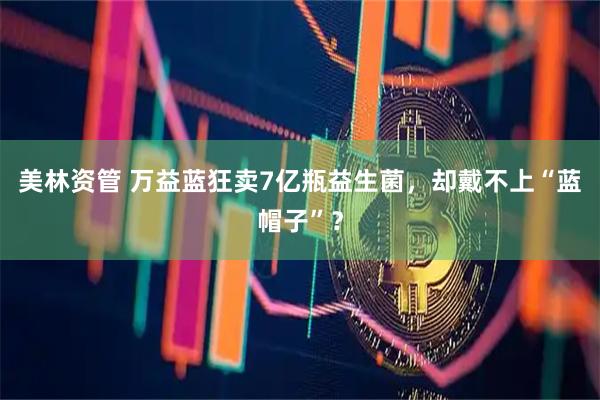 美林资管 万益蓝狂卖7亿瓶益生菌，却戴不上“蓝帽子”？