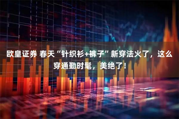 欧皇证券 春天“针织衫+裤子”新穿法火了，这么穿通勤时髦，美绝了！