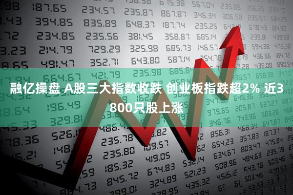融亿操盘 A股三大指数收跌 创业板指跌超2% 近3800只股上涨