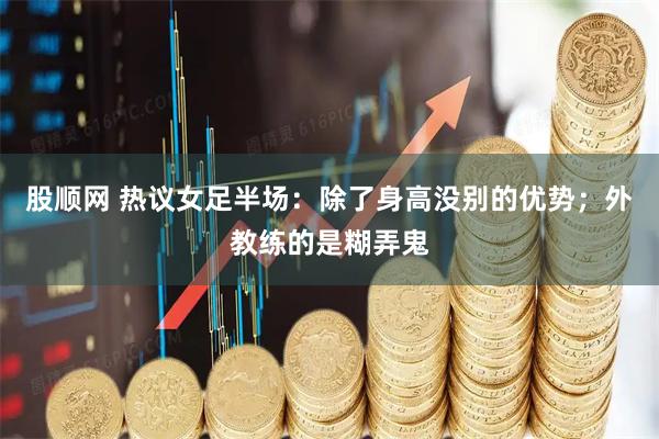 股顺网 热议女足半场：除了身高没别的优势；外教练的是糊弄鬼