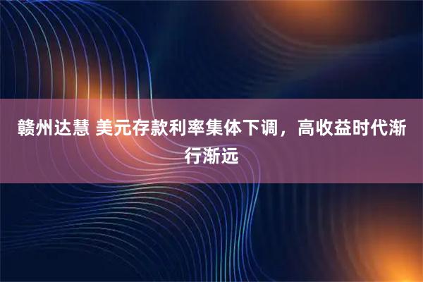 赣州达慧 美元存款利率集体下调，高收益时代渐行渐远